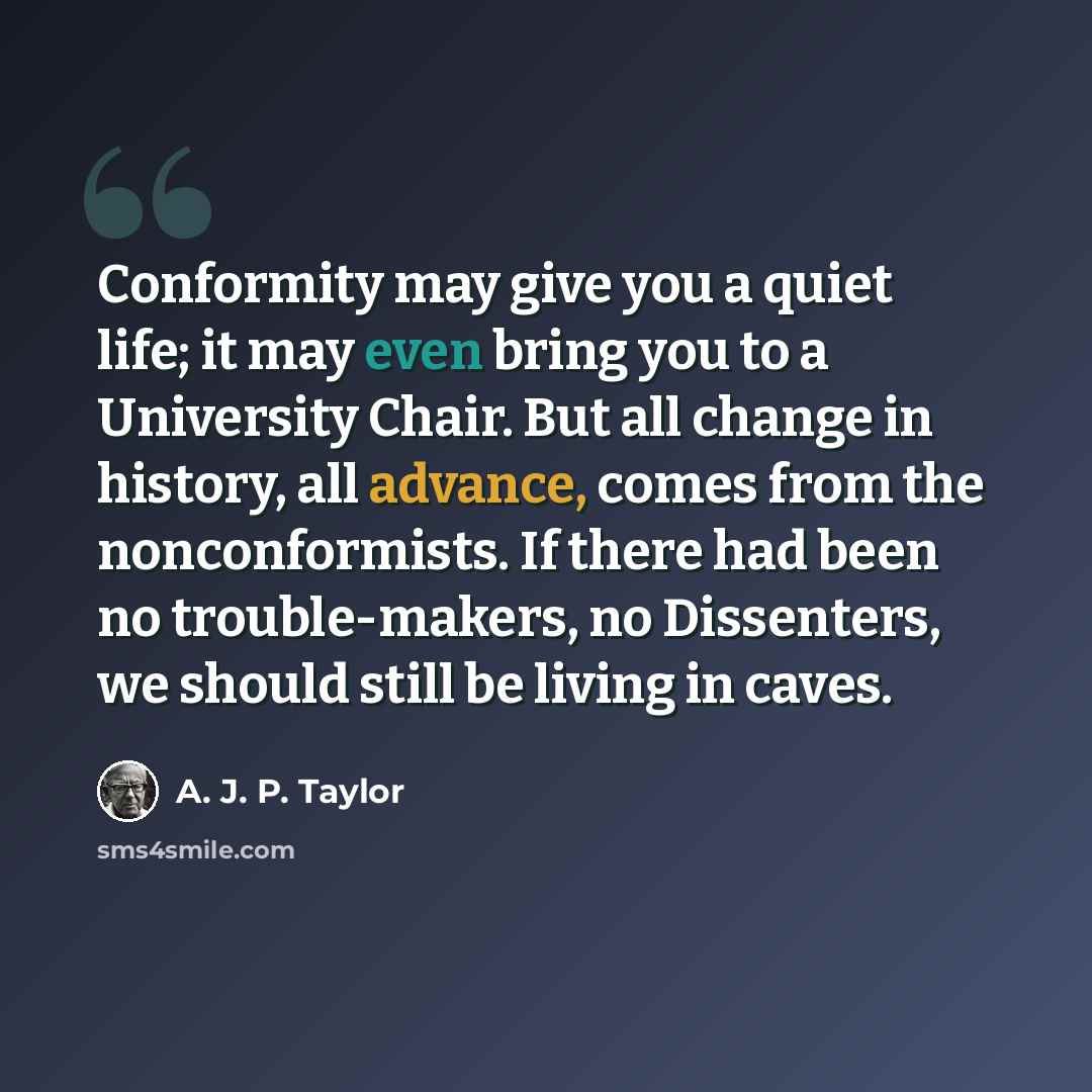 “Conformity may give you a quiet life; it may even bring you to a University Chair. But all change in history, all advance, comes from the nonconformists. If there had been no trouble-makers, no Dissenters, we should still be living in caves.” quote by A. J. P. Taylor