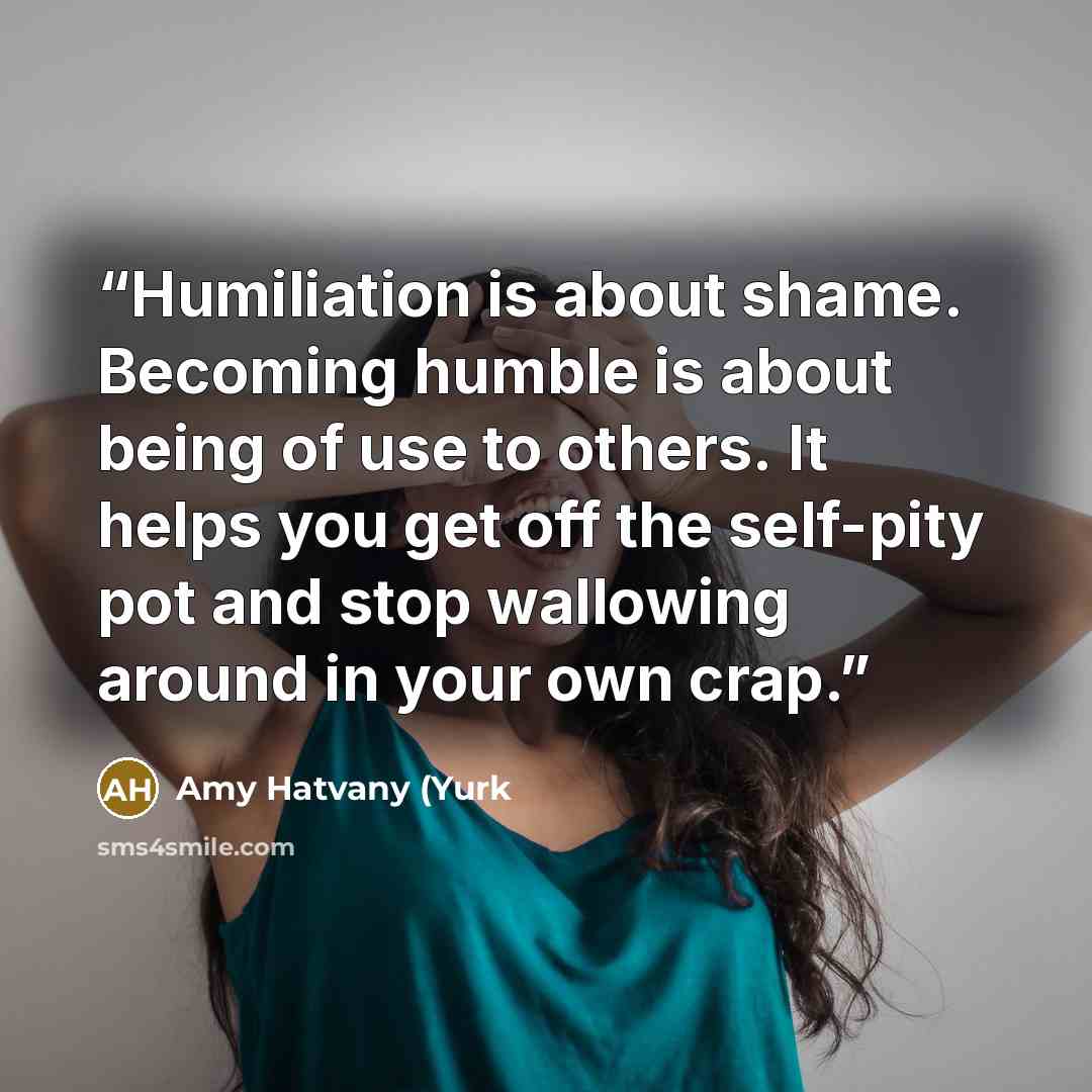 “Humiliation is about shame. Becoming humble is about being of use to others. It helps you get off the self-pity pot and stop wallowing around in your own crap.” quote by Amy Hatvany (Yurk