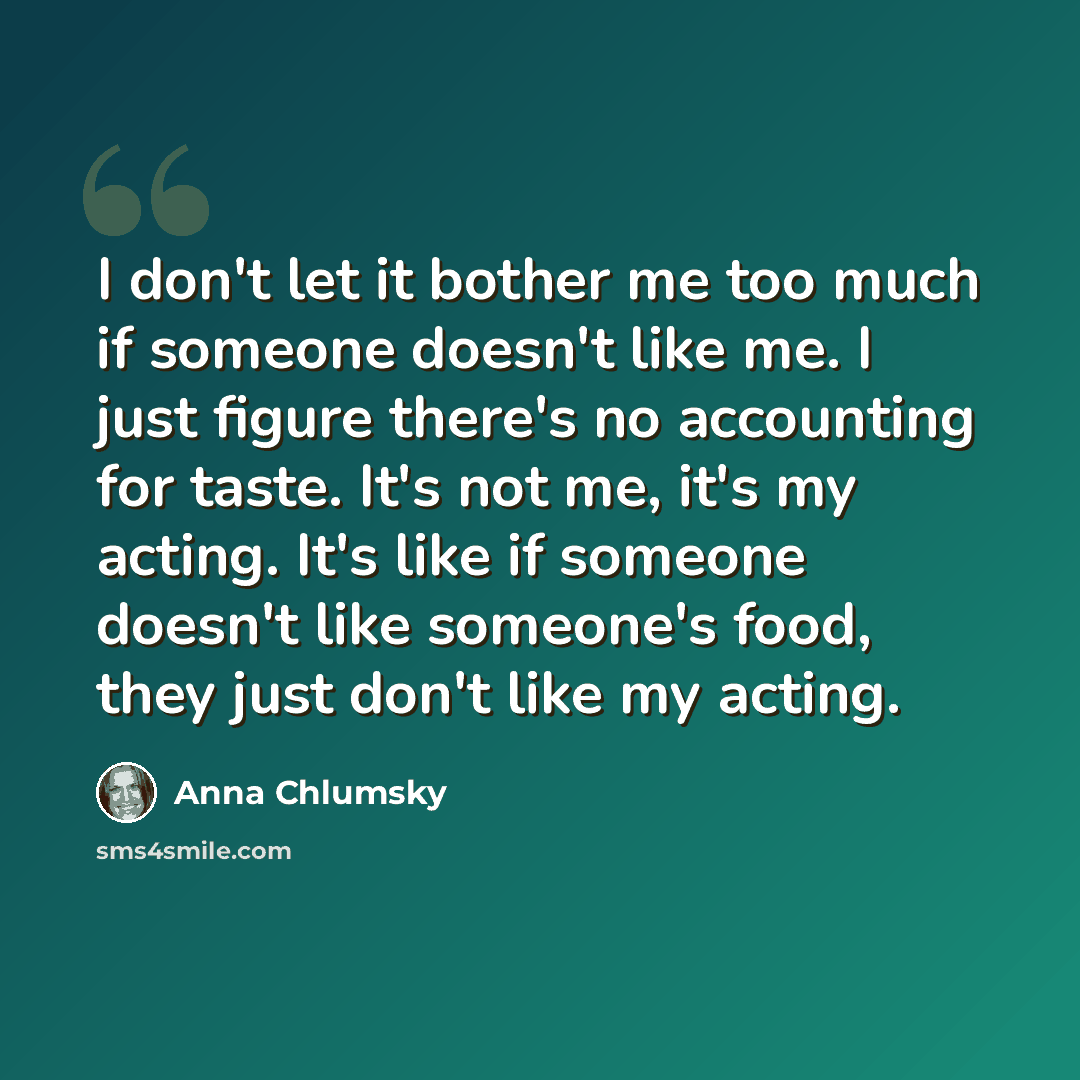 “I don't let it bother me too much if someone doesn't like me. I just figure there's no accounting for taste. It's not me, it's my acting. It's like if someone doesn't like someone's food, they just don't like my acting.” quote by Anna Chlumsky
