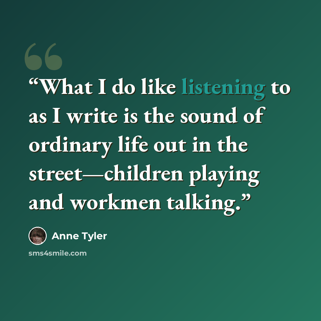 “What I do like listening to as I write is the sound of ordinary life out in the street—children playing and workmen talking.” quote by Anne Tyler