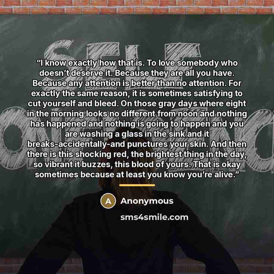 “I know exactly how that is. To love somebody who doesn’t deserve it. Because they are all you have. Because any attention is better than no attention. For exactly the same reason, it is sometimes satisfying to cut yourself and bleed. On those gray days where eight in the morning looks no different…” quote by Anonymous