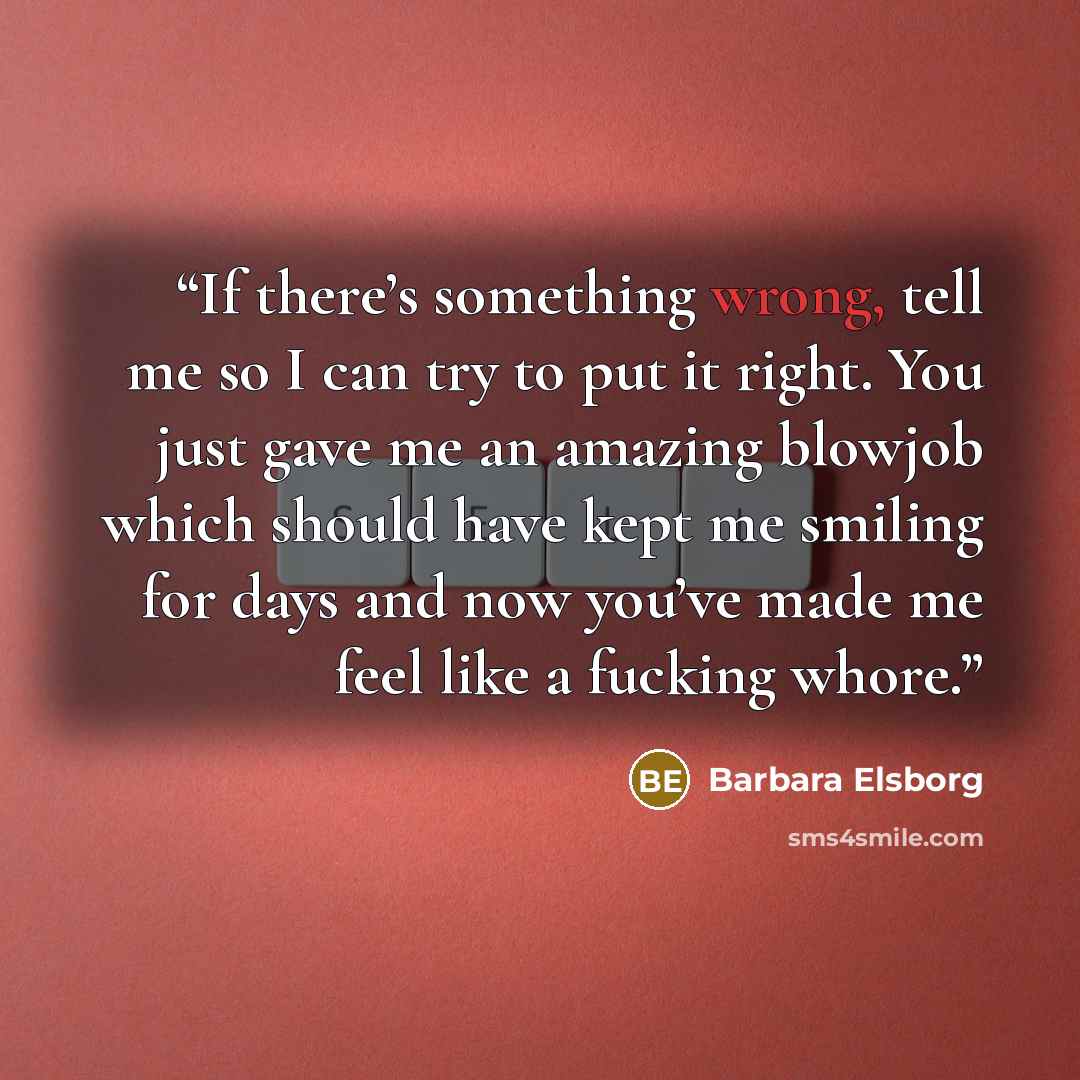 “If there’s something wrong, tell me so I can try to put it right. You just gave me an amazing blowjob which should have kept me smiling for days and now you’ve made me feel like a fucking whore.” quote by Barbara Elsborg