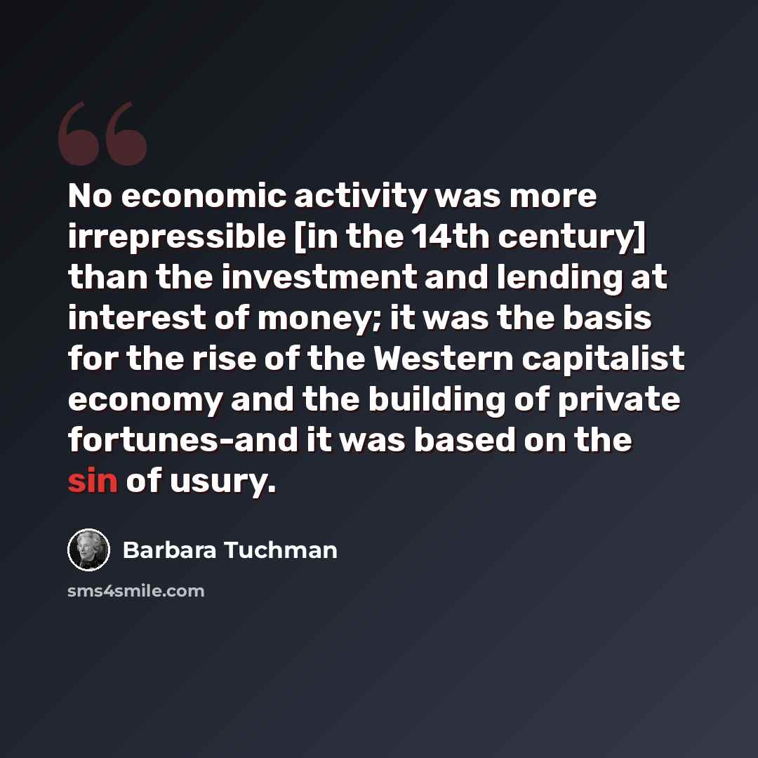 “No economic activity was more irrepressible [in the 14th century] than the investment and lending at interest of money; it was the basis for the rise of the Western capitalist economy and the building of private fortunes-and it was based on the sin of usury.” quote by Barbara Tuchman
