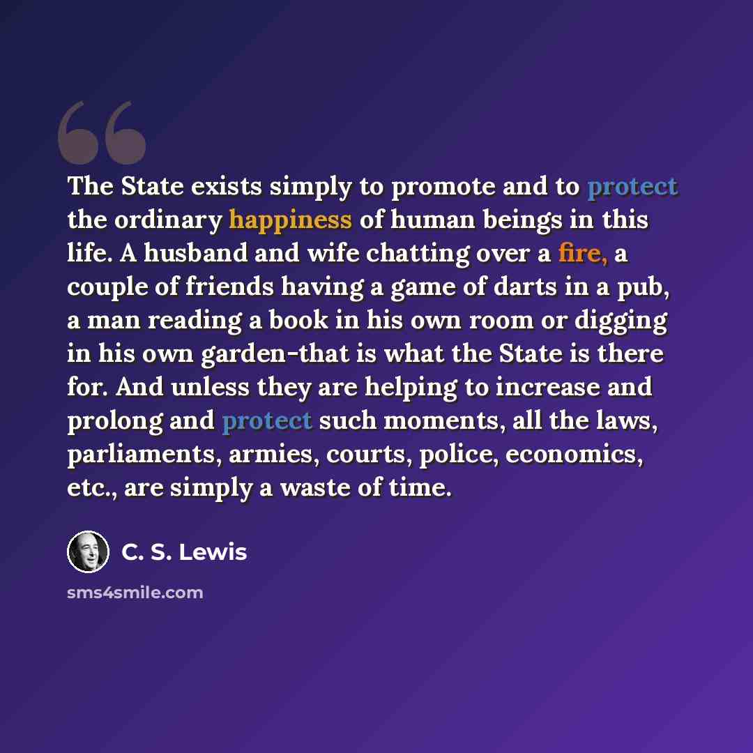 “The State exists simply to promote and to protect the ordinary happiness of human beings in this life. A husband and wife chatting over a fire, a couple of friends having a game of darts in a pub, a man reading a book in his own room or digging in his own garden-that is what the State is there…” quote by C. S. Lewis