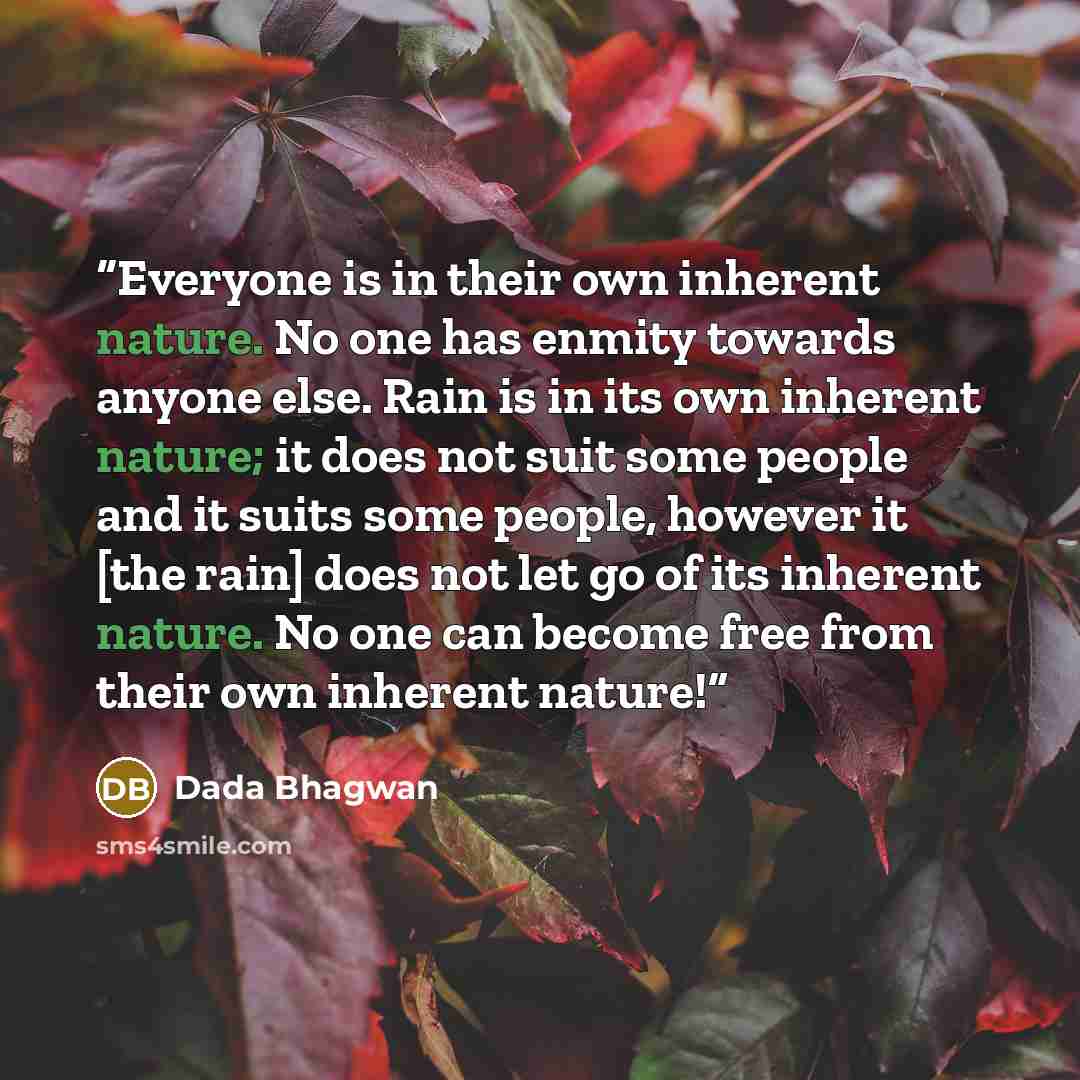 “Everyone is in their own inherent nature. No one has enmity towards anyone else. Rain is in its own inherent nature; it does not suit some people and it suits some people, however it [the rain] does not let go of its inherent nature. No one can become free from their own inherent nature!” quote by Dada Bhagwan