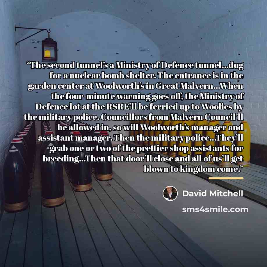 “The second tunnel’s a Ministry of Defence tunnel...dug for a nuclear bomb shelter. The entrance is in the garden center at Woolworth’s in Great Malvern...When the four-minute warning goes off, the Ministry of Defence lot at the RSRE’ll be ferried up to Woolies by the military police. Councillors…” quote by David Mitchell