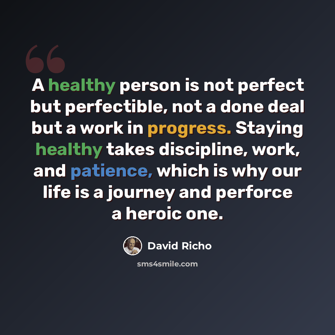 “A healthy person is not perfect but perfectible, not a done deal but a work in progress. Staying healthy takes discipline, work, and patience, which is why our life is a journey and perforce a heroic one.” quote by David Richo