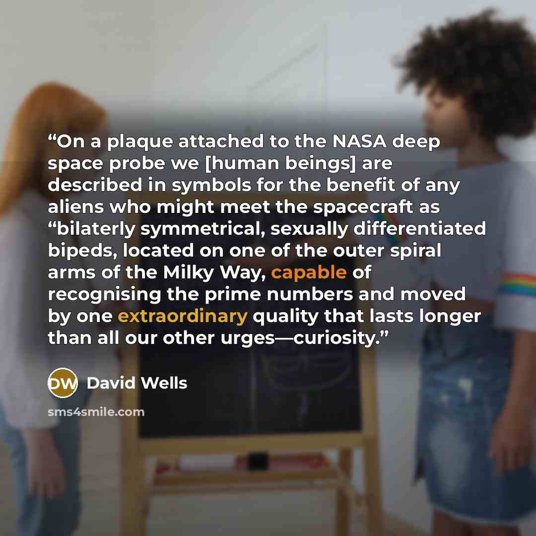 “On a plaque attached to the NASA deep space probe we [human beings] are described in symbols for the benefit of any aliens who might meet the spacecraft as “bilaterly symmetrical, sexually differentiated bipeds, located on one of the outer spiral arms of the Milky Way, capable of recognising the…” quote by david wells