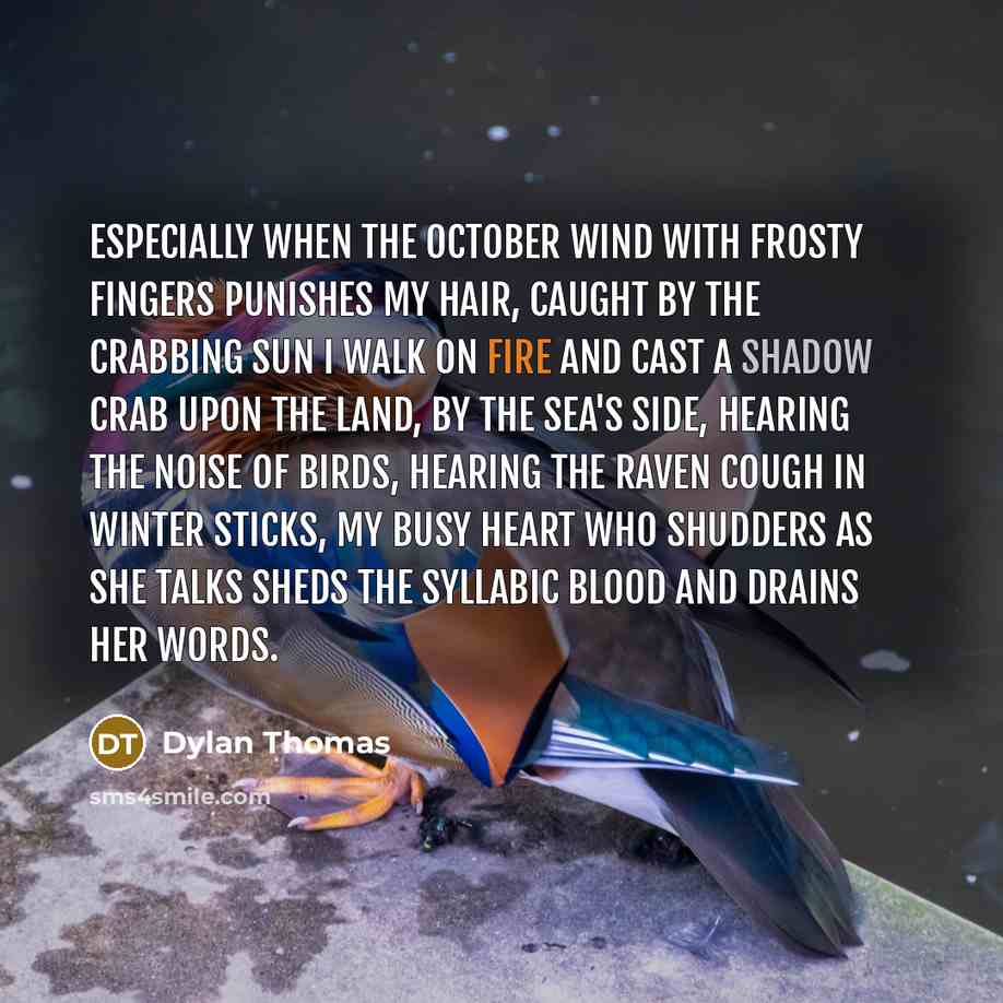 “Especially when the October wind With frosty fingers punishes my hair, Caught by the crabbing sun I walk on fire And cast a shadow crab upon the land, By the sea's side, hearing the noise of birds, Hearing the raven cough in winter sticks, My busy heart who shudders as she talks Sheds the syllabic…” quote by Dylan Thomas