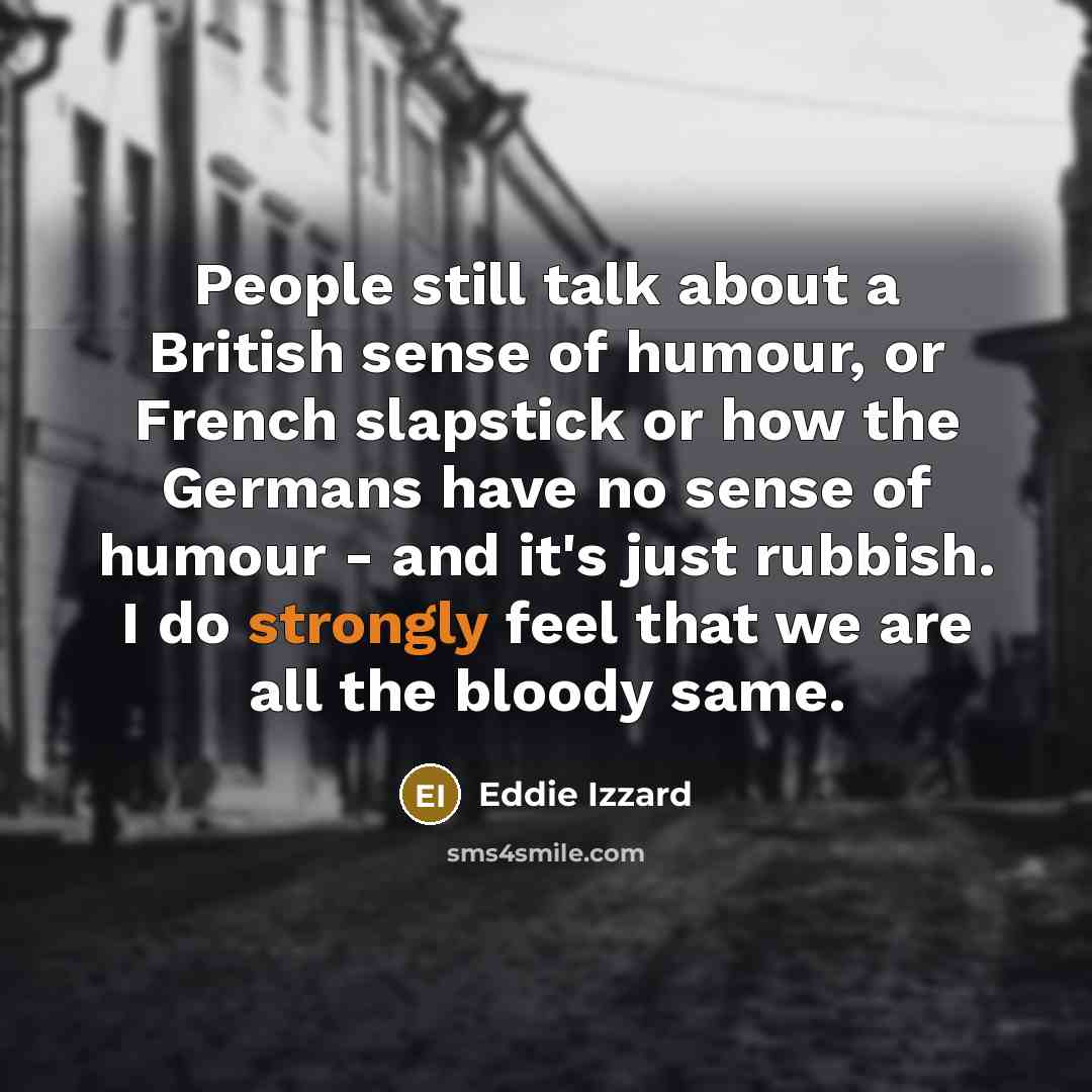“People still talk about a British sense of humour, or French slapstick or how the Germans have no sense of humour - and it's just rubbish. I do strongly feel that we are all the bloody same.” quote by Eddie Izzard