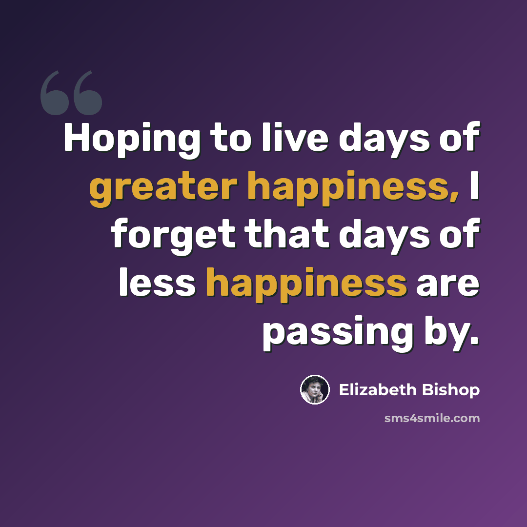 “Hoping to live days of greater happiness, I forget that days of less happiness are passing by.” quote by Elizabeth Bishop