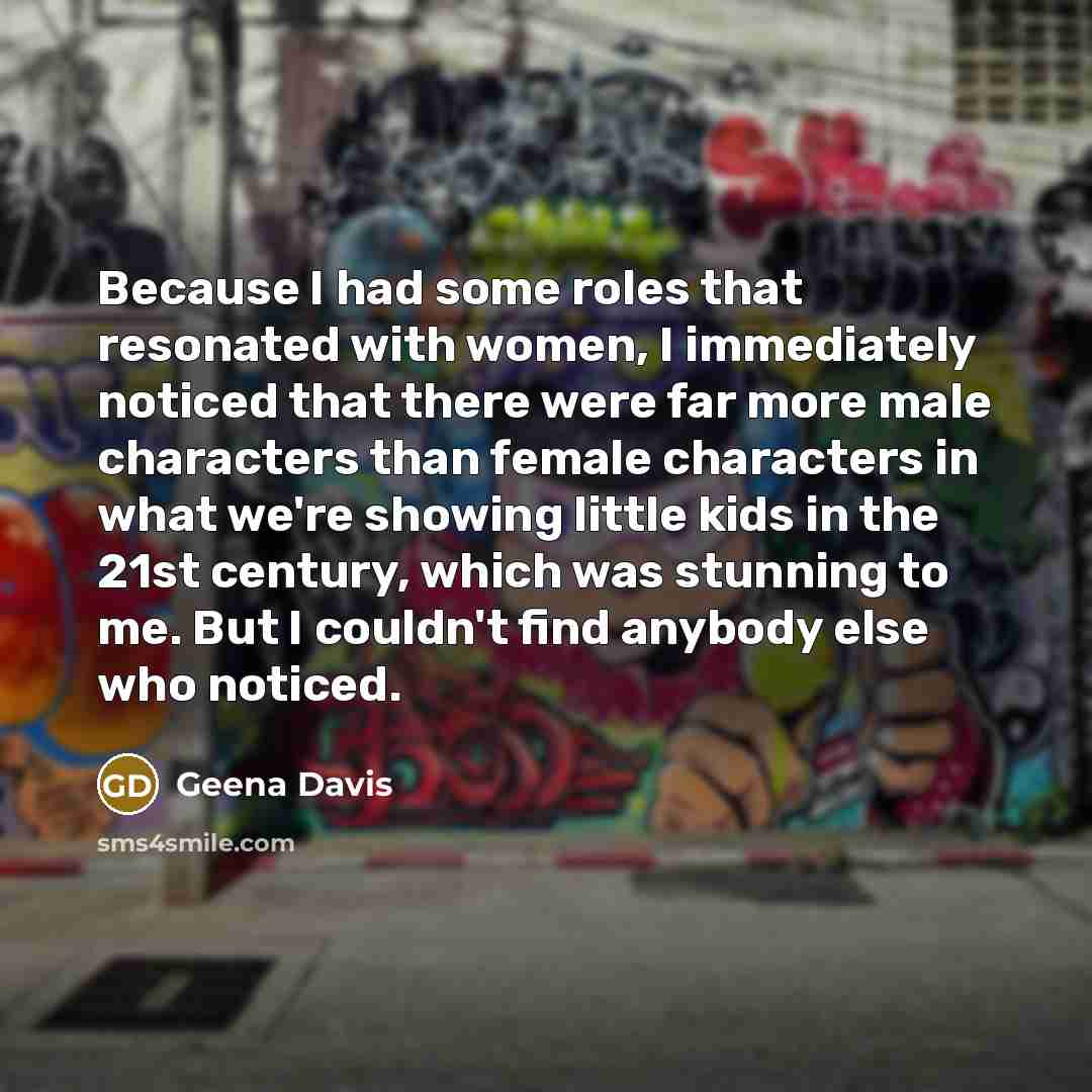 “Because I had some roles that resonated with women, I immediately noticed that there were far more male characters than female characters in what we're showing little kids in the 21st century, which was stunning to me. But I couldn't find anybody else who noticed.” quote by Geena Davis