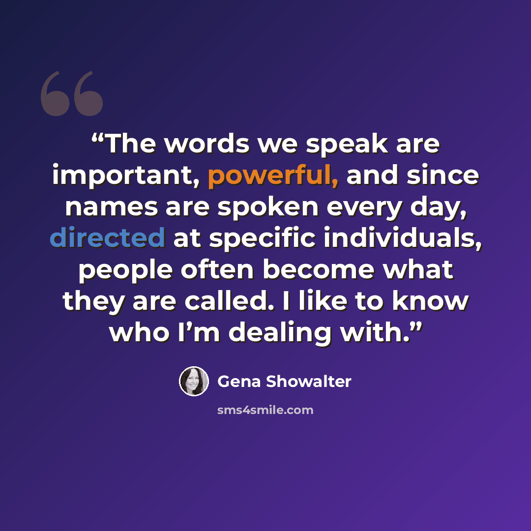 “The words we speak are important, powerful, and since names are spoken every day, directed at specific individuals, people often become what they are called. I like to know who I’m dealing with.” quote by Gena Showalter