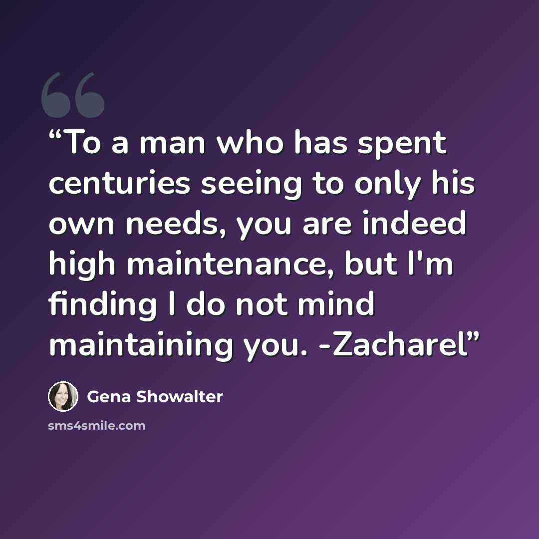 “To a man who has spent centuries seeing to only his own needs, you are indeed high maintenance, but I'm finding I do not mind maintaining you. -Zacharel” quote by Gena Showalter