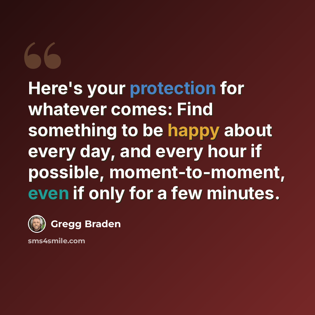 “Here's your protection for whatever comes: Find something to be happy about every day, and every hour if possible, moment-to-moment, even if only for a few minutes.” quote by Gregg Braden
