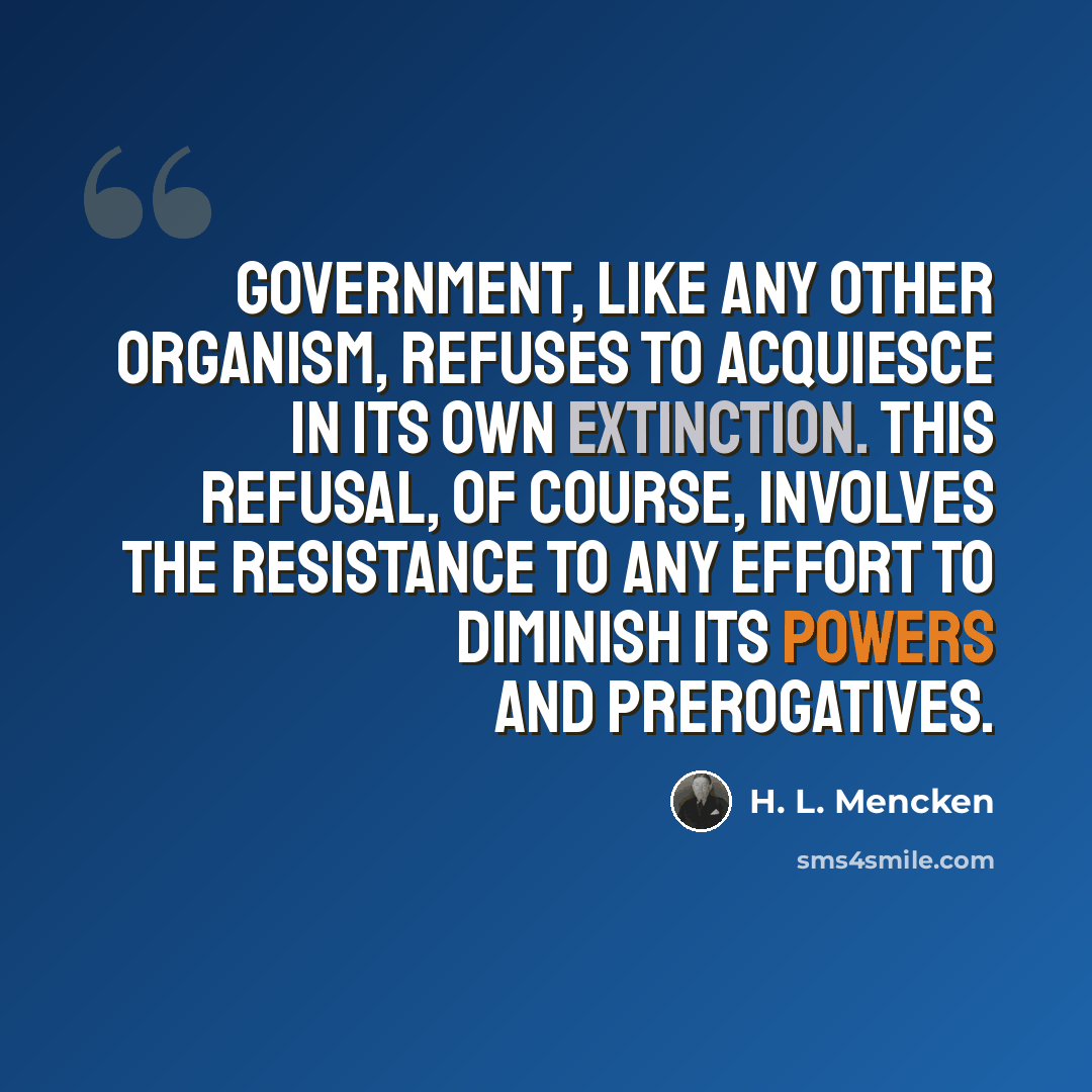 “Government, like any other organism, refuses to acquiesce in its own extinction. This refusal, of course, involves the resistance to any effort to diminish its powers and prerogatives.” quote by H. L. Mencken