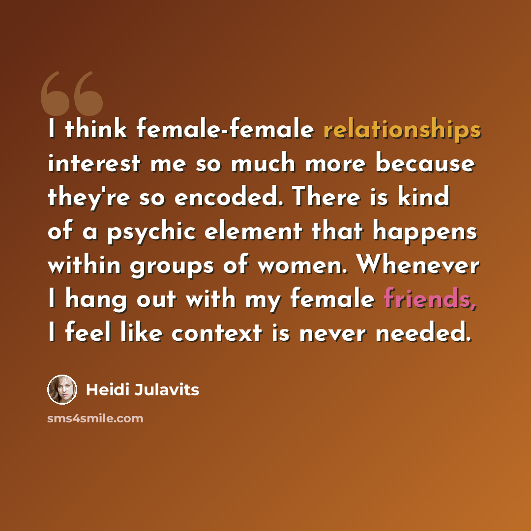 “I think female-female relationships interest me so much more because they're so encoded. There is kind of a psychic element that happens within groups of women. Whenever I hang out with my female friends, I feel like context is never needed.” quote by Heidi Julavits