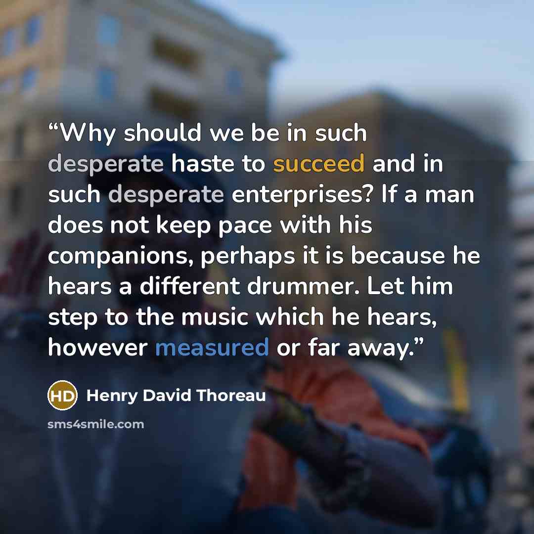 “Why should we be in such desperate haste to succeed and in such desperate enterprises? If a man does not keep pace with his companions, perhaps it is because he hears a different drummer. Let him step to the music which he hears, however measured or far away.” quote by Henry David Thoreau