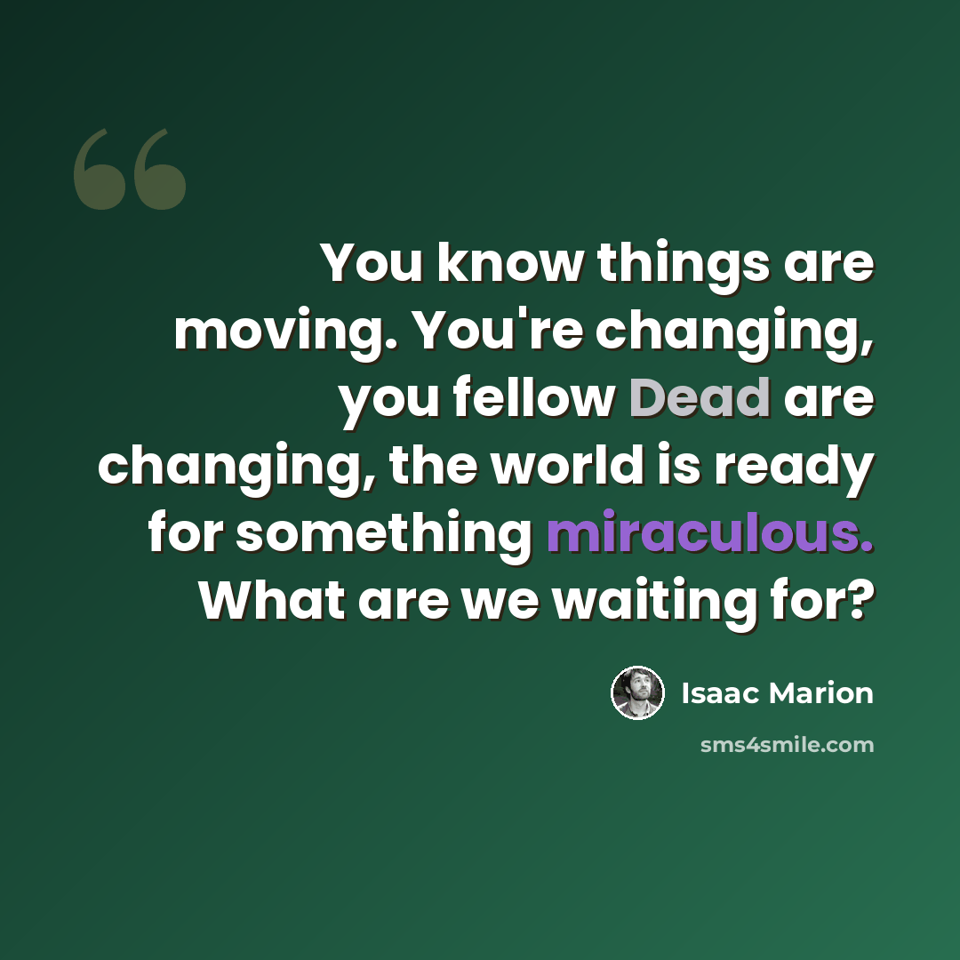 “You know things are moving. You're changing, you fellow Dead are changing, the world is ready for something miraculous. What are we waiting for?” quote by Isaac Marion
