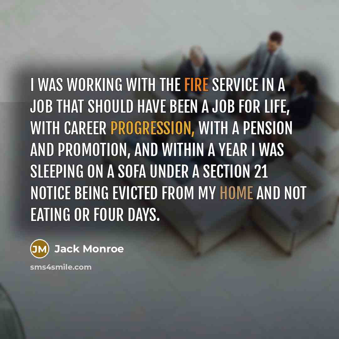 “I was working with the fire service in a job that should have been a job for life, with career progression, with a pension and promotion, and within a year I was sleeping on a sofa under a section 21 notice being evicted from my home and not eating or four days.” quote by Jack Monroe