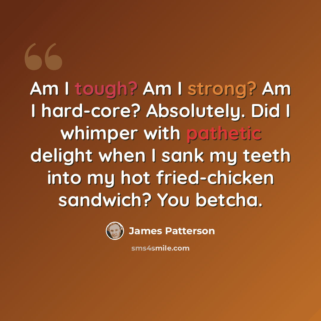 “Am I tough? Am I strong? Am I hard-core? Absolutely. Did I whimper with pathetic delight when I sank my teeth into my hot fried-chicken sandwich? You betcha.” quote by James Patterson