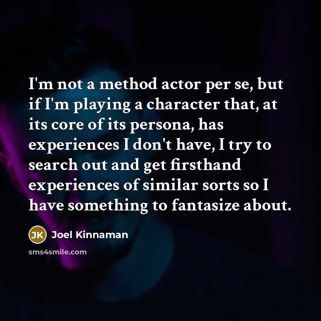 “I'm not a method actor per se, but if I'm playing a character that, at its core of its persona, has experiences I don't have, I try to search out and get firsthand experiences of similar sorts so I have something to fantasize about.” quote by Joel Kinnaman