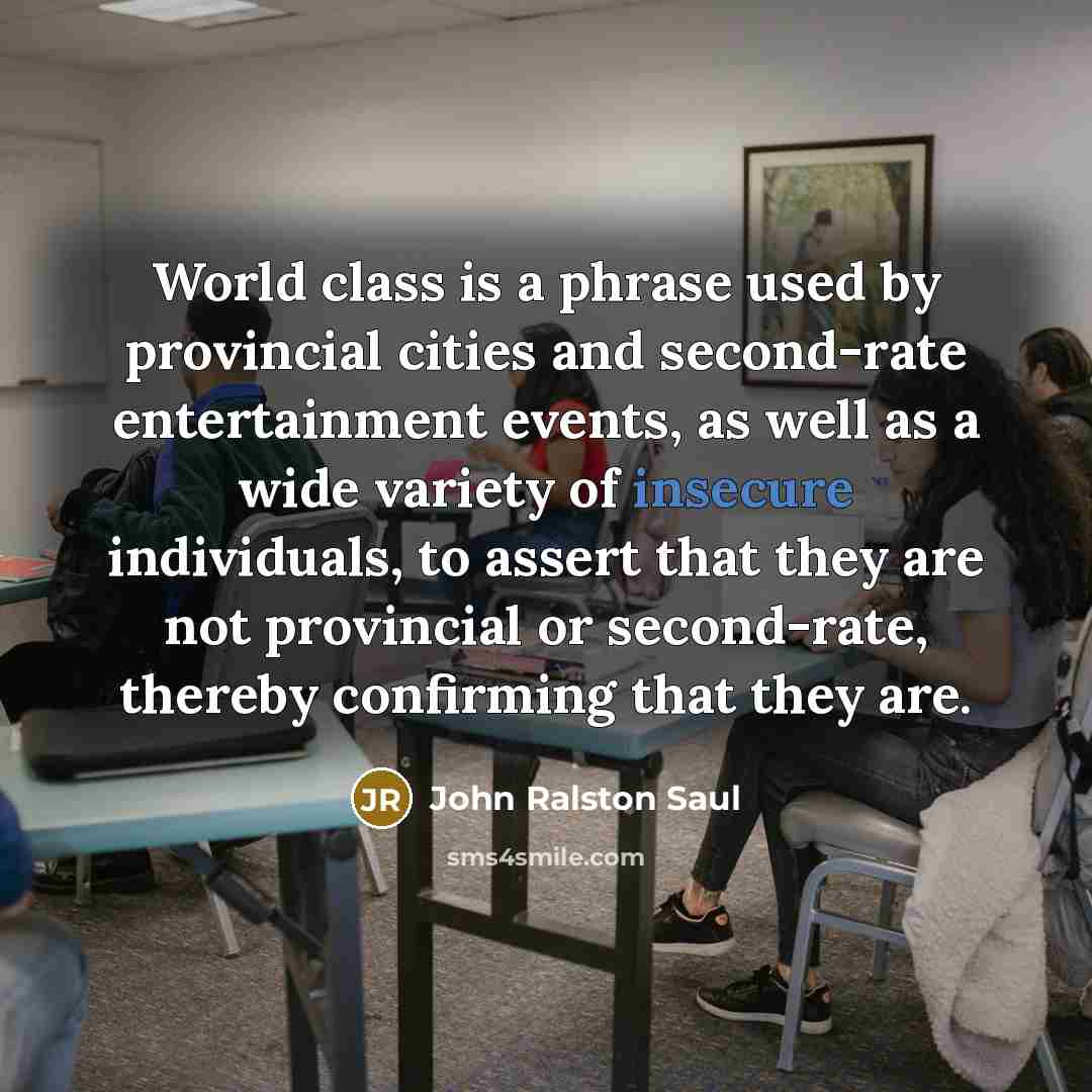 “World class is a phrase used by provincial cities and second-rate entertainment events, as well as a wide variety of insecure individuals, to assert that they are not provincial or second-rate, thereby confirming that they are.” quote by John Ralston Saul