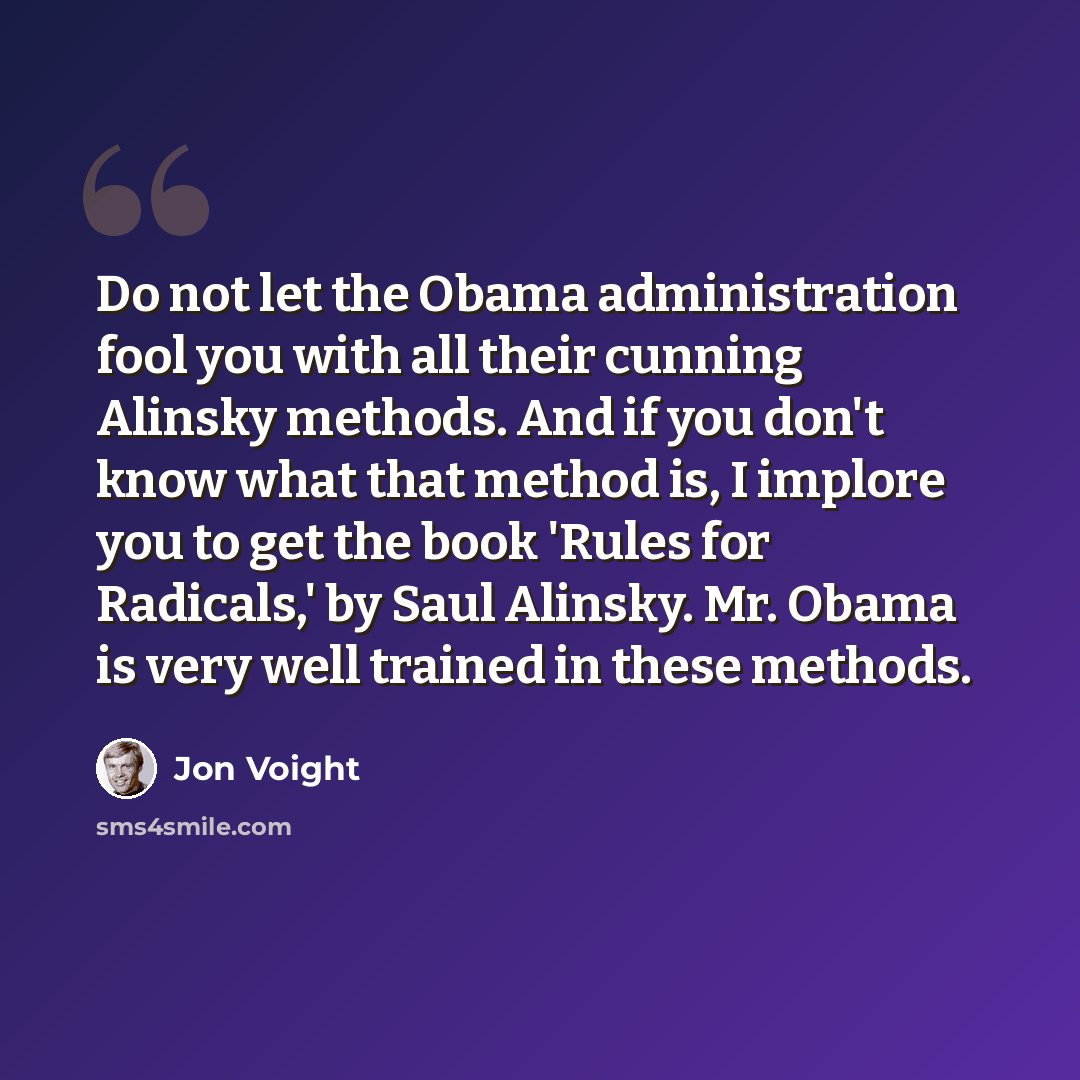 “Do not let the Obama administration fool you with all their cunning Alinsky methods. And if you don't know what that method is, I implore you to get the book 'Rules for Radicals,' by Saul Alinsky. Mr. Obama is very well trained in these methods.” quote by Jon Voight