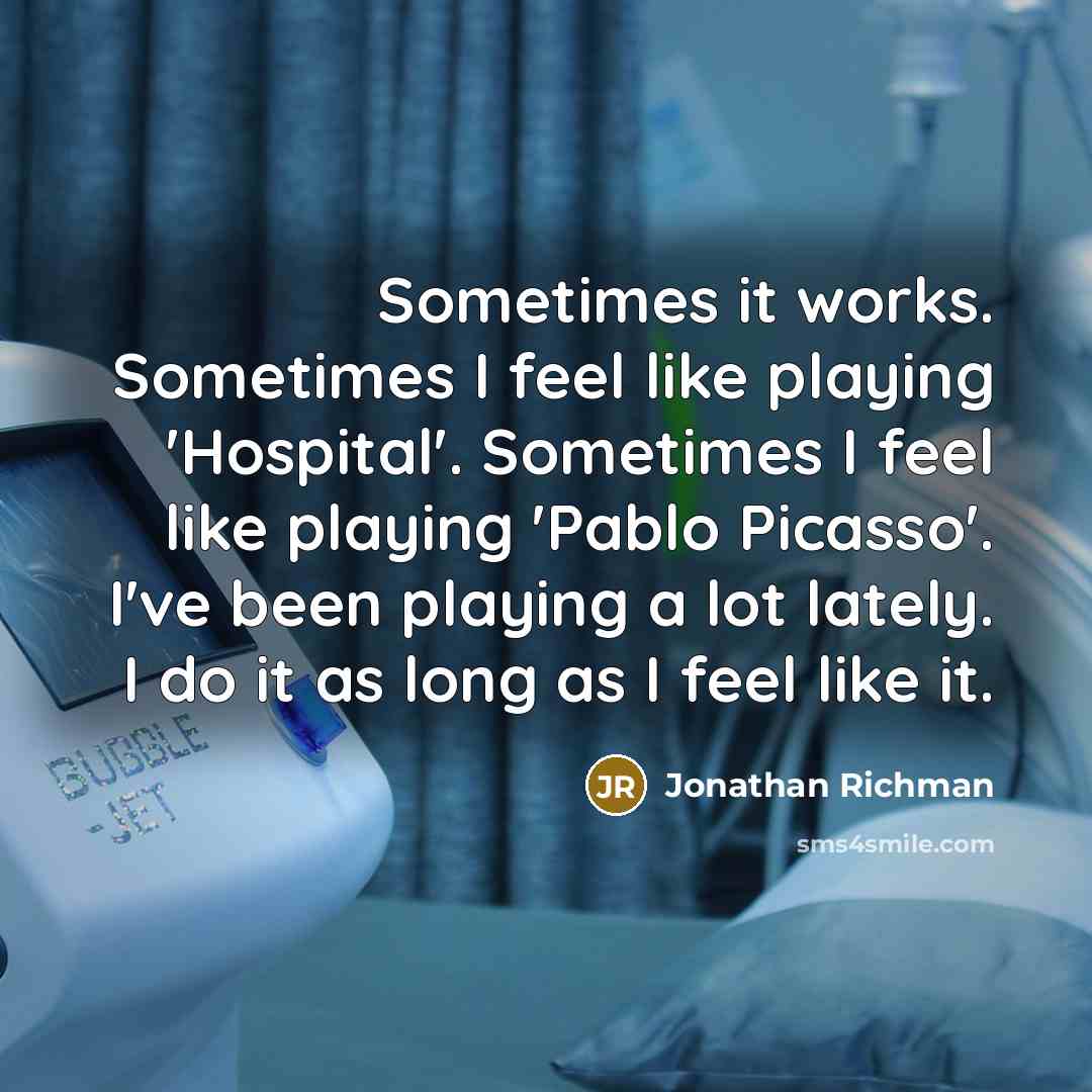 “Sometimes it works. Sometimes I feel like playing 'Hospital'. Sometimes I feel like playing 'Pablo Picasso'. I've been playing a lot lately. I do it as long as I feel like it.” quote by Jonathan Richman