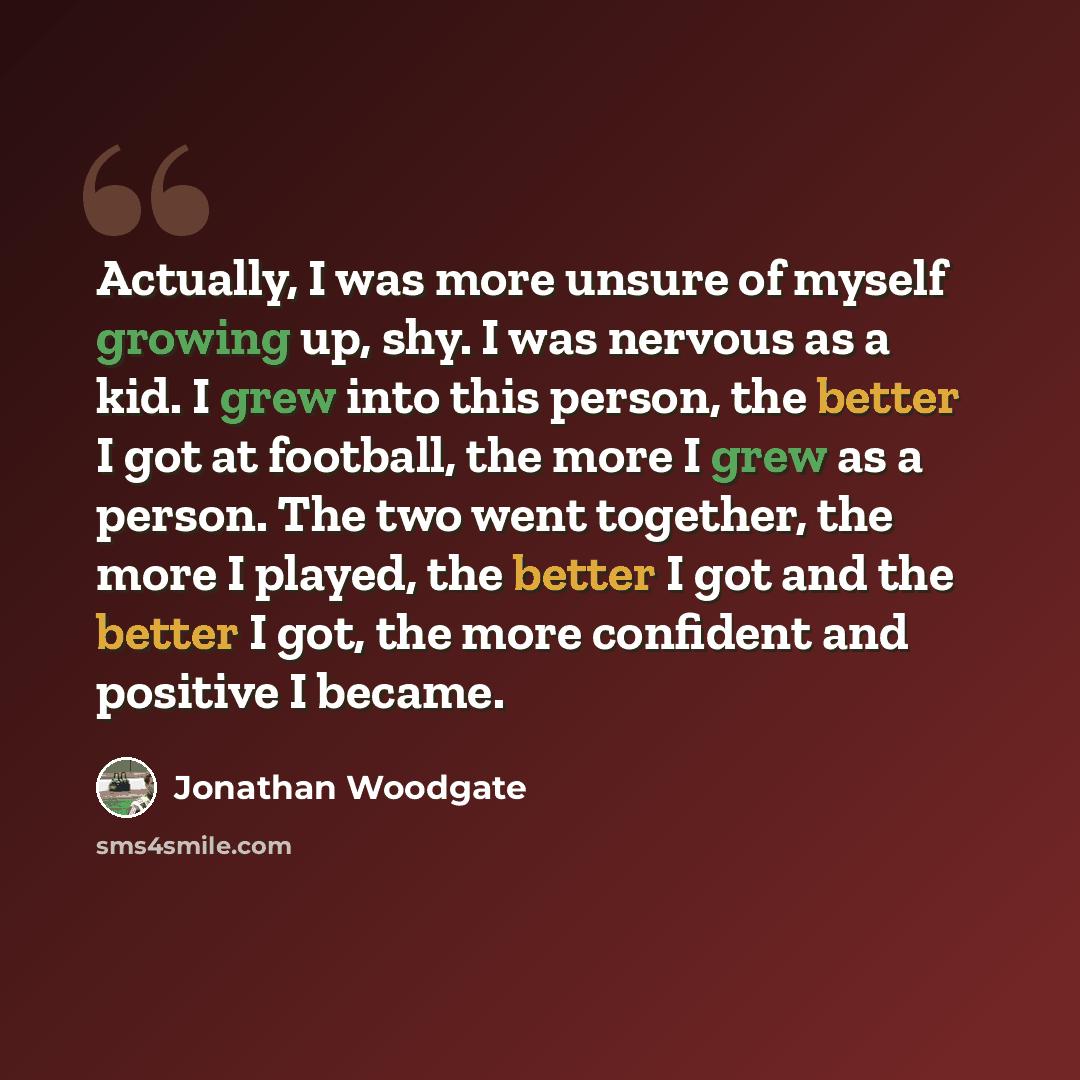 “Actually, I was more unsure of myself growing up, shy. I was nervous as a kid. I grew into this person, the better I got at football, the more I grew as a person. The two went together, the more I played, the better I got and the better I got, the more confident and positive I became.” quote by Jonathan Woodgate