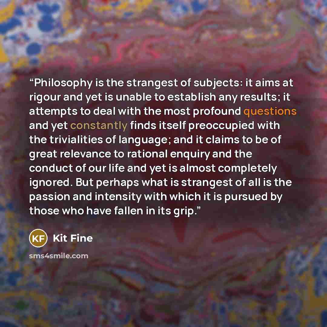 “Philosophy is the strangest of subjects: it aims at rigour and yet is unable to establish any results; it attempts to deal with the most profound questions and yet constantly finds itself preoccupied with the trivialities of language; and it claims to be of great relevance to rational enquiry and…” quote by Kit Fine