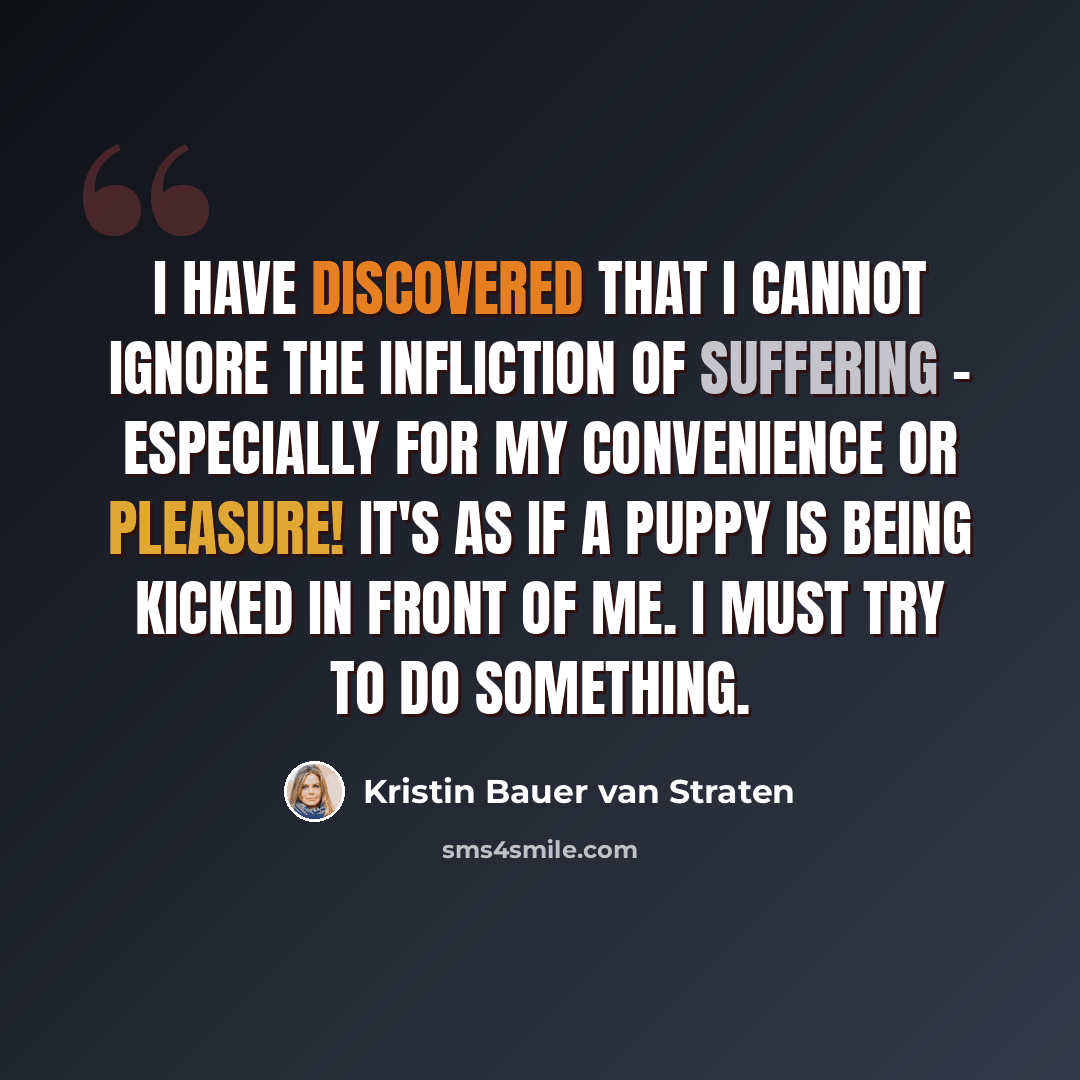 “I have discovered that I cannot ignore the infliction of suffering - especially for my convenience or pleasure! It's as if a puppy is being kicked in front of me. I must try to do something.” quote by Kristin Bauer van Straten