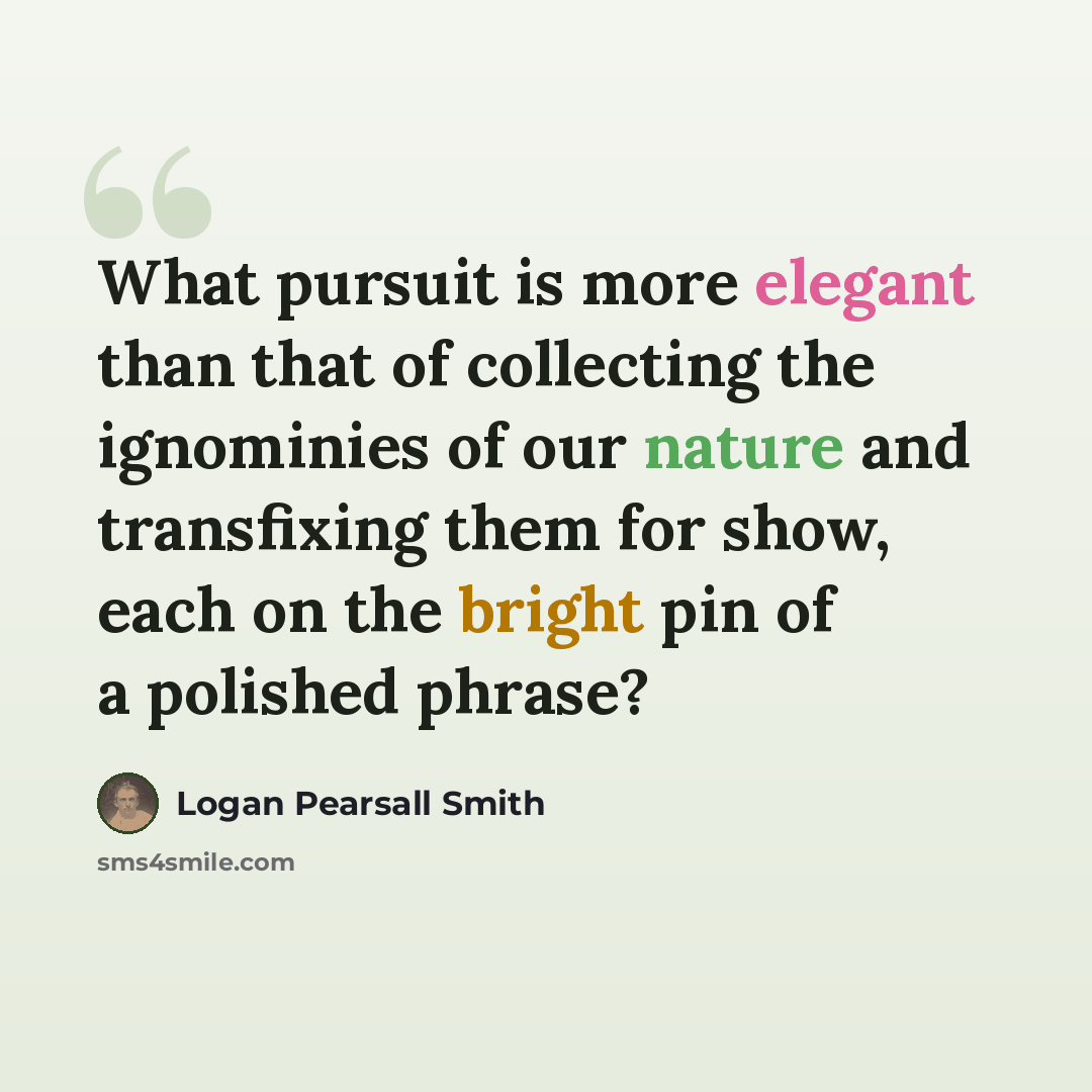 “What pursuit is more elegant than that of collecting the ignominies of our nature and transfixing them for show, each on the bright pin of a polished phrase?” quote by Logan Pearsall Smith