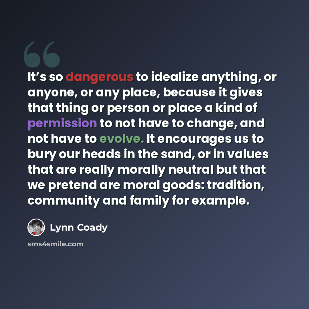 “It’s so dangerous to idealize anything, or anyone, or any place, because it gives that thing or person or place a kind of permission to not have to change, and not have to evolve. It encourages us to bury our heads in the sand, or in values that are really morally neutral but that we pretend are…” quote by Lynn Coady