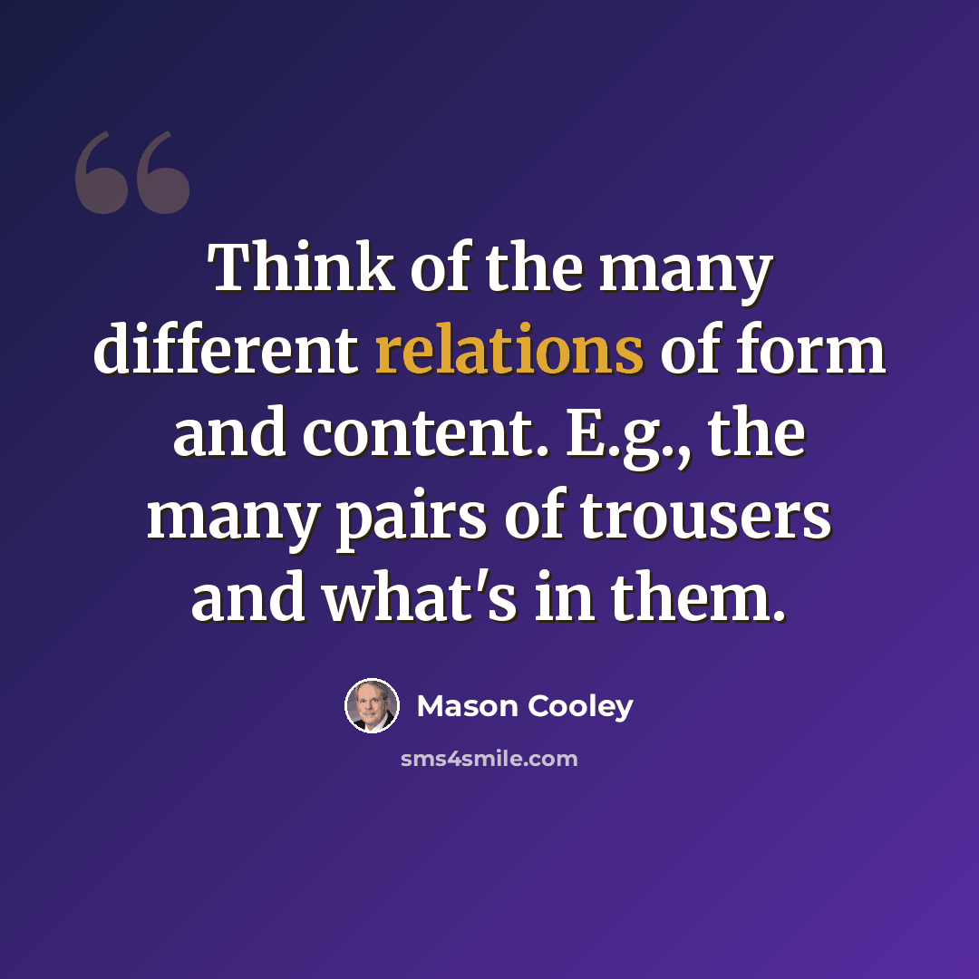 “Think of the many different relations of form and content. E.g., the many pairs of trousers and what's in them.” quote by Mason Cooley