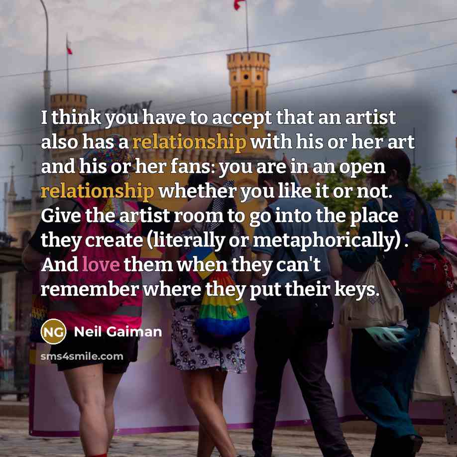 “I think you have to accept that an artist also has a relationship with his or her art and his or her fans: you are in an open relationship whether you like it or not. Give the artist room to go into the place they create (literally or metaphorically) . And love them when they can't remember where…” quote by Neil Gaiman