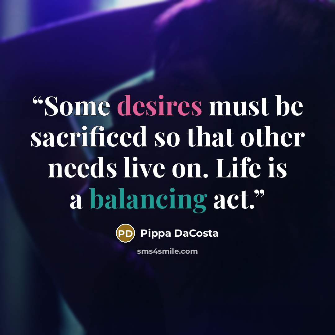 “Some desires must be sacrificed so that other needs live on. Life is a balancing act.” quote by Pippa DaCosta