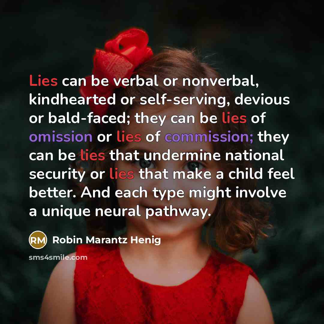 “Lies can be verbal or nonverbal, kindhearted or self-serving, devious or bald-faced; they can be lies of omission or lies of commission; they can be lies that undermine national security or lies that make a child feel better. And each type might involve a unique neural pathway.” quote by Robin Marantz Henig