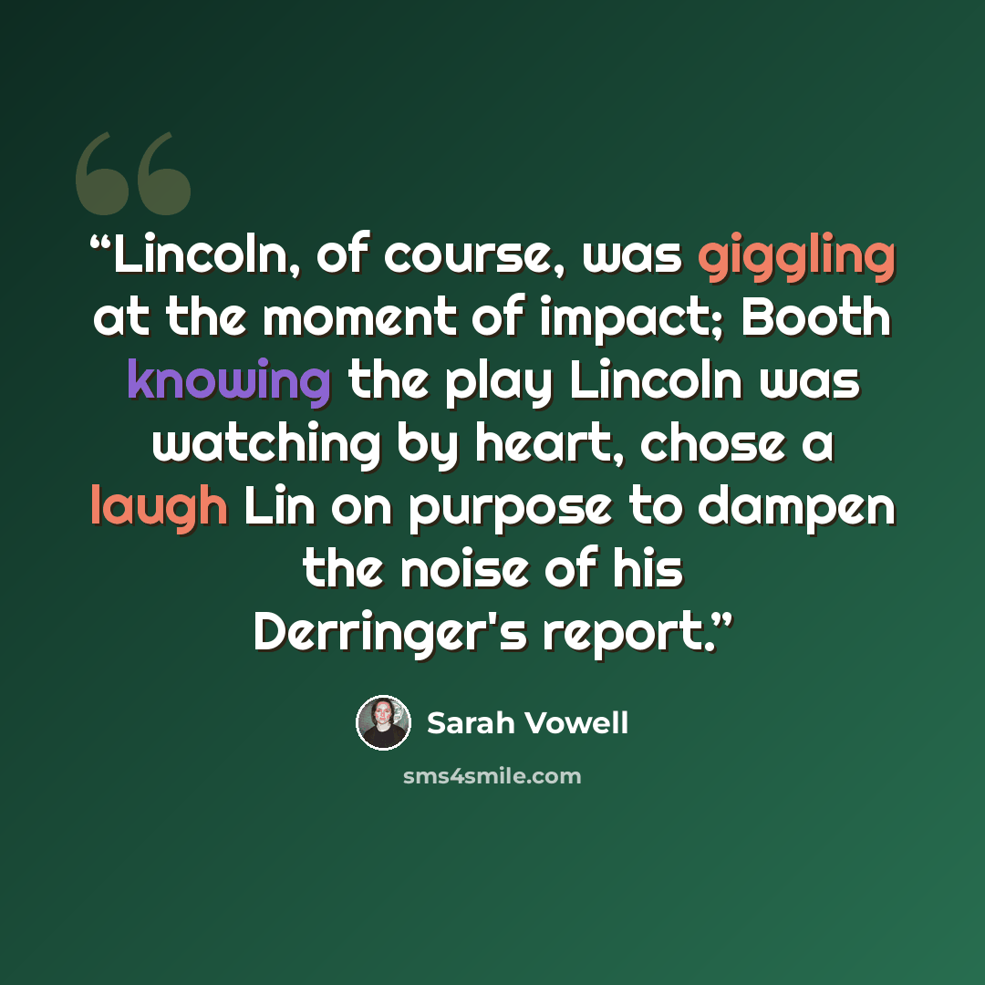 “Lincoln, of course, was giggling at the moment of impact; Booth knowing the play Lincoln was watching by heart, chose a laugh Lin on purpose to dampen the noise of his Derringer's report.” quote by Sarah Vowell