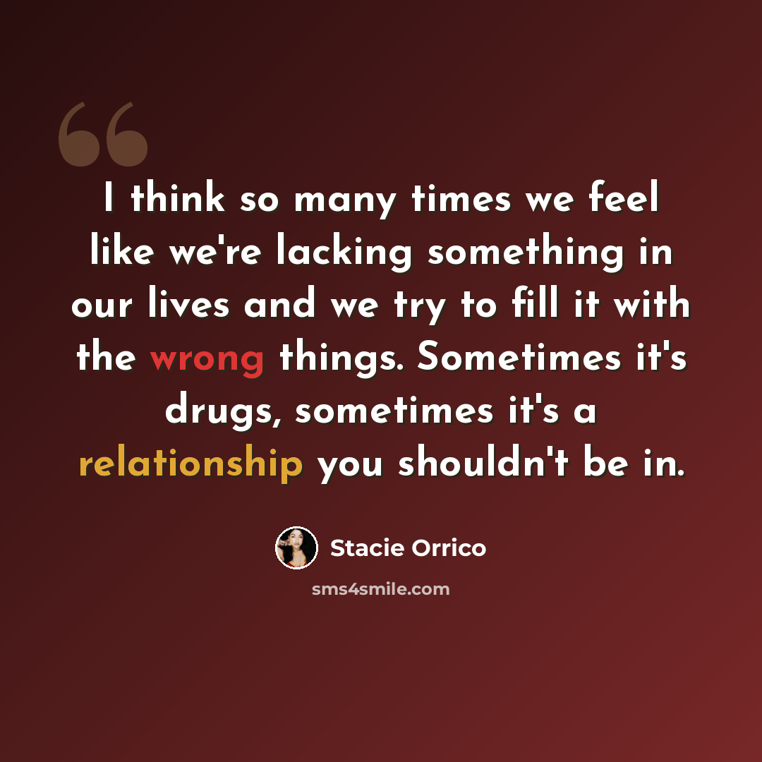 “I think so many times we feel like we're lacking something in our lives and we try to fill it with the wrong things. Sometimes it's drugs, sometimes it's a relationship you shouldn't be in.” quote by Stacie Orrico