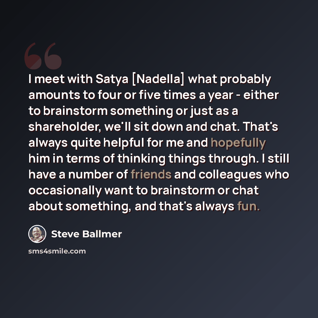 “I meet with Satya [Nadella] what probably amounts to four or five times a year - either to brainstorm something or just as a shareholder, we'll sit down and chat. That's always quite helpful for me and hopefully him in terms of thinking things through. I still have a number of friends and…” quote by Steve Ballmer
