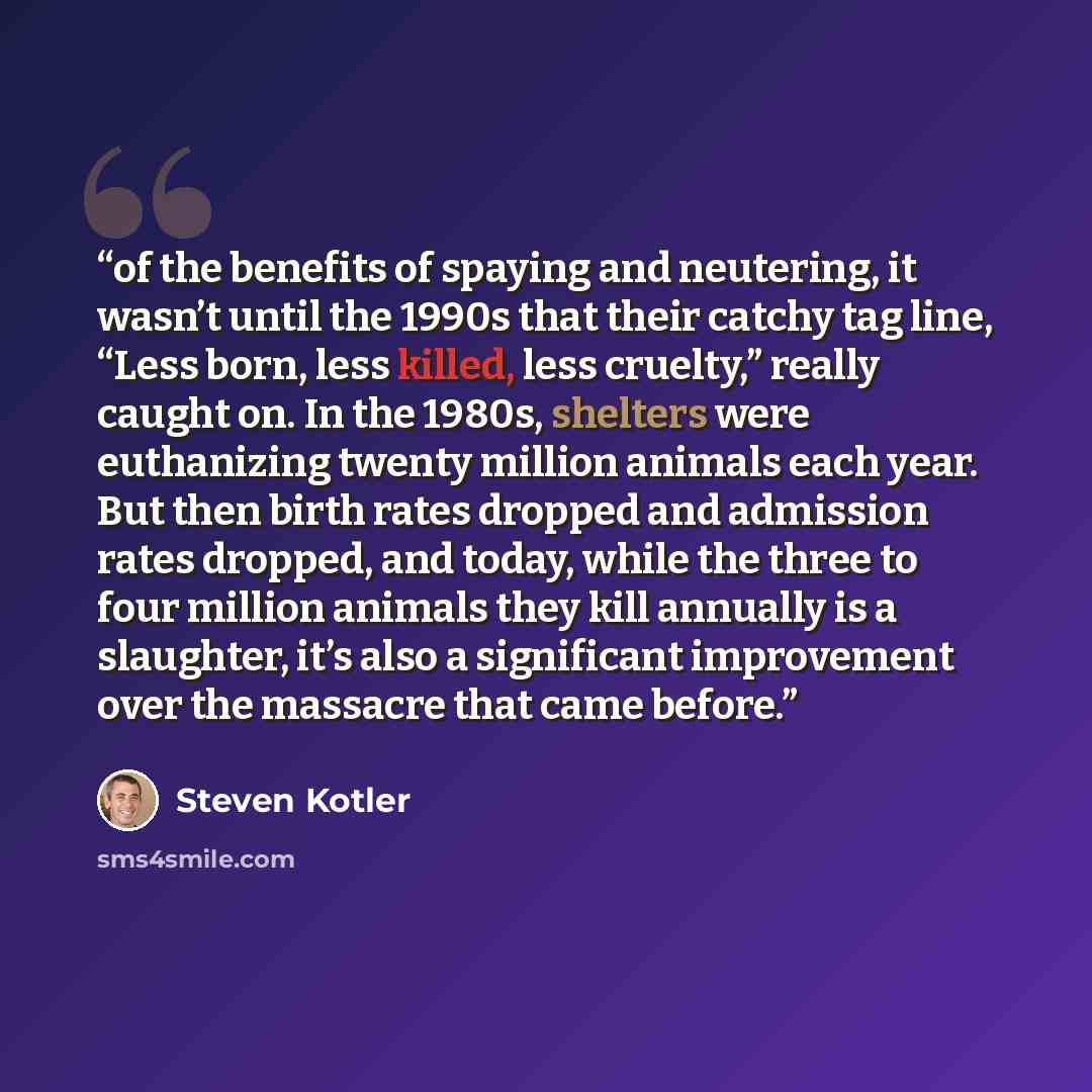 “of the benefits of spaying and neutering, it wasn’t until the 1990s that their catchy tag line, “Less born, less killed, less cruelty,” really caught on. In the 1980s, shelters were euthanizing twenty million animals each year. But then birth rates dropped and admission rates dropped, and today…” quote by Steven Kotler