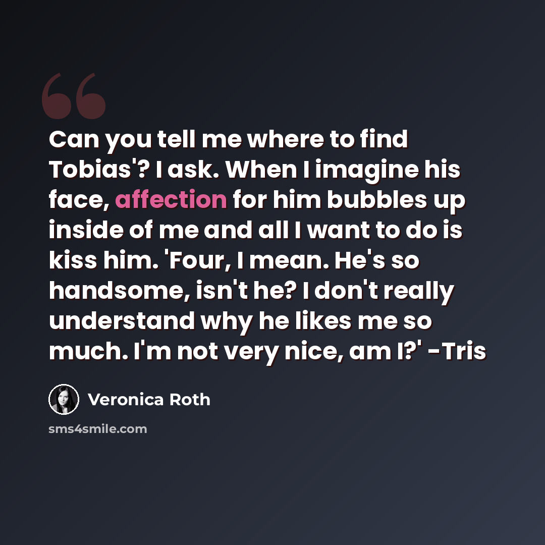 “Can you tell me where to find Tobias'? I ask. When I imagine his face, affection for him bubbles up inside of me and all I want to do is kiss him. 'Four, I mean. He's so handsome, isn't he? I don't really understand why he likes me so much. I'm not very nice, am I?' -Tris” quote by Veronica Roth