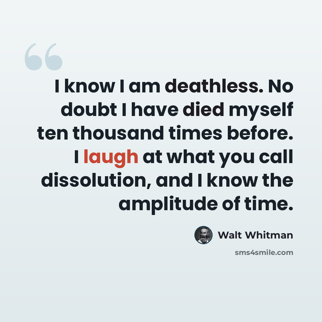 “I know I am deathless. No doubt I have died myself ten thousand times before. I laugh at what you call dissolution, and I know the amplitude of time.” quote by Walt Whitman