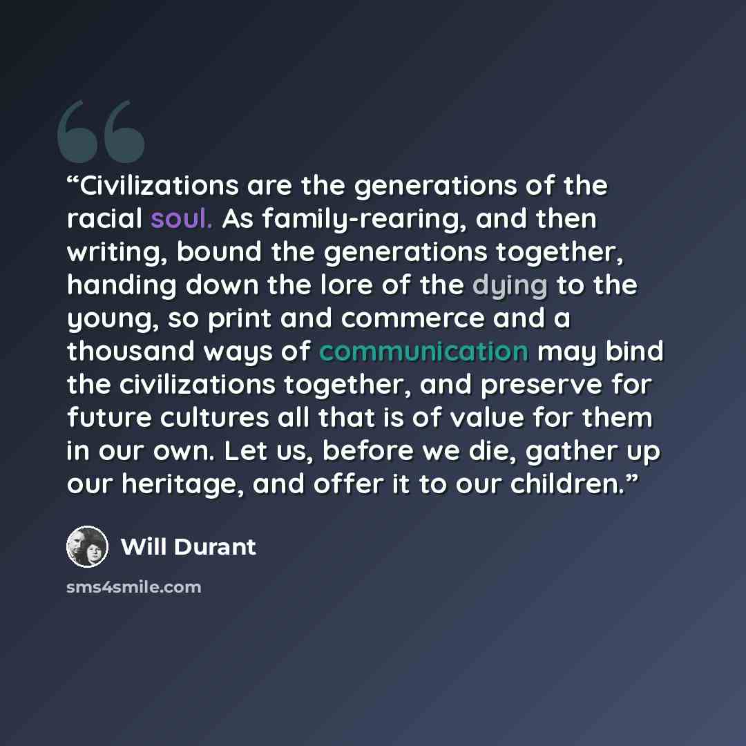 “Civilizations are the generations of the racial soul. As family-rearing, and then writing, bound the generations together, handing down the lore of the dying to the young, so print and commerce and a thousand ways of communication may bind the civilizations together, and preserve for future…” quote by Will Durant