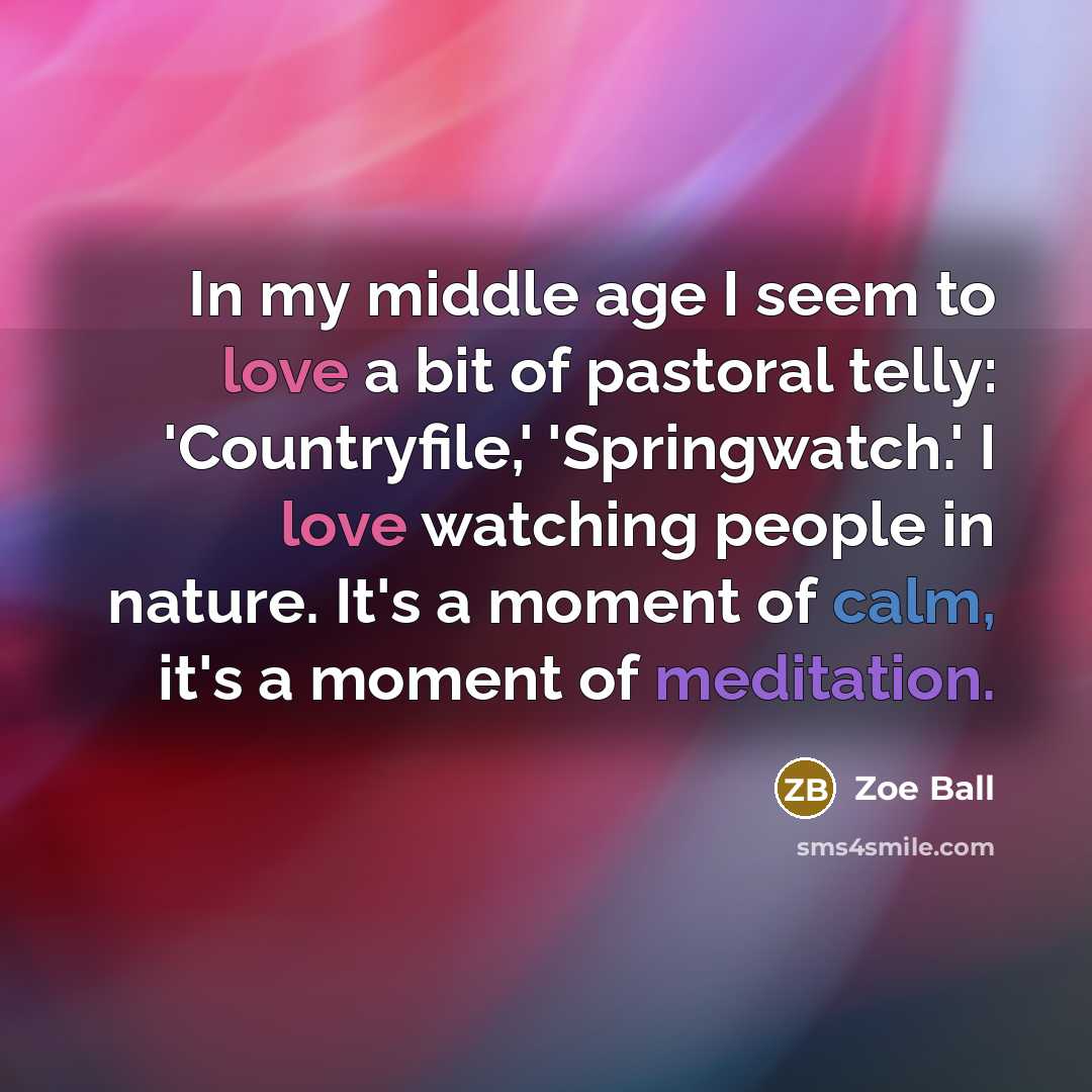 “In my middle age I seem to love a bit of pastoral telly: 'Countryfile,' 'Springwatch.' I love watching people in nature. It's a moment of calm, it's a moment of meditation.” quote by Zoe Ball