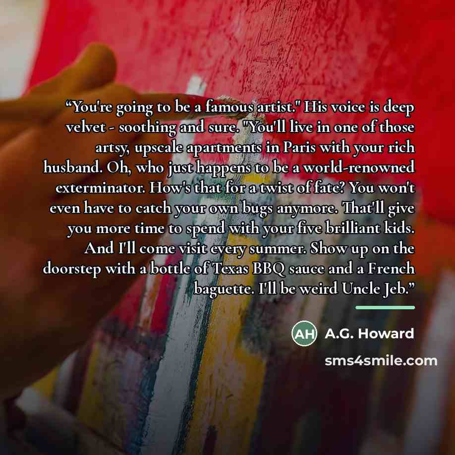 “You're going to be a famous artist." His voice is deep velvet - soothing and sure. "You'll live in one of those artsy, upscale apartments in Paris with your rich husband. Oh, who just happens to be a world-renowned exterminator. How's that for a twist of fate? You won't even have to catch your own…” quote by A.G. Howard