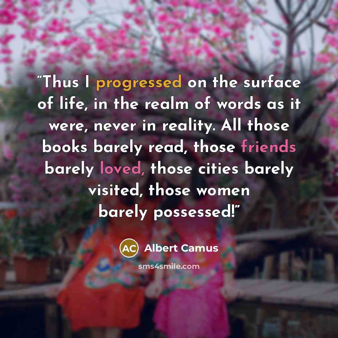 “Thus I progressed on the surface of life, in the realm of words as it were, never in reality. All those books barely read, those friends barely loved, those cities barely visited, those women barely possessed!” quote by Albert Camus