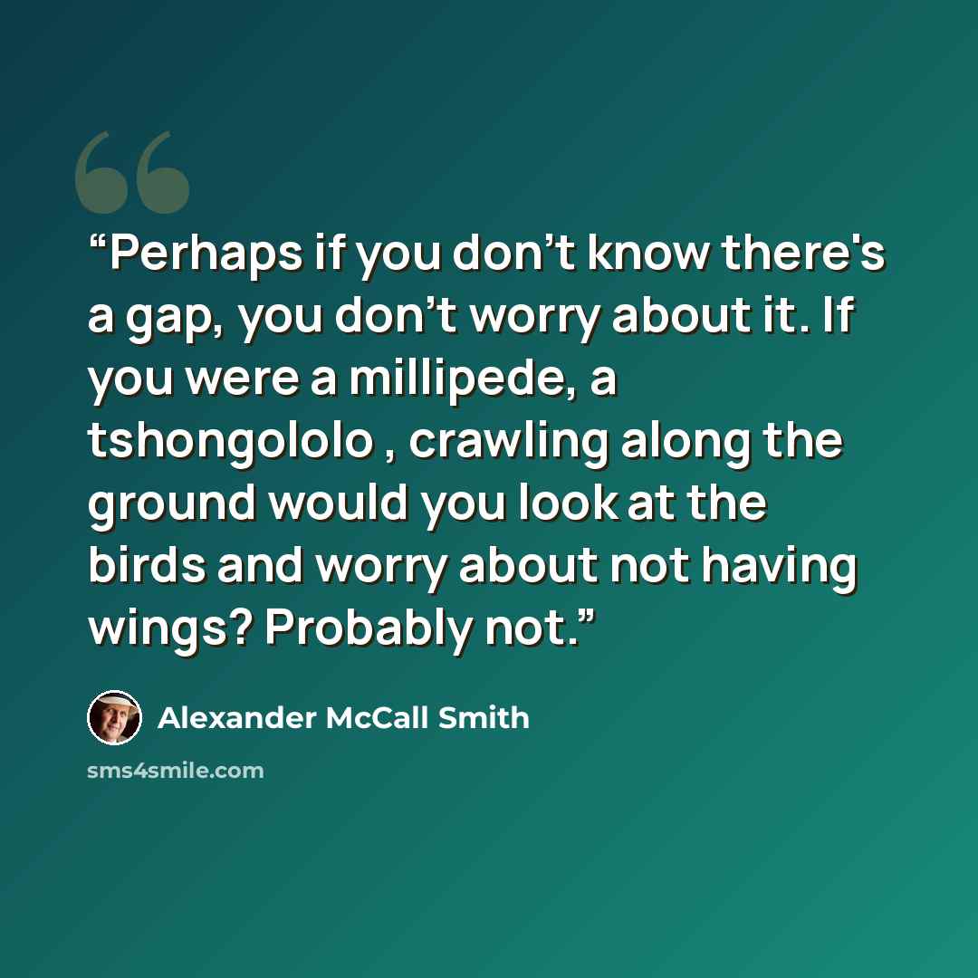 “Perhaps if you don't know there's a gap, you don't worry about it. If you were a millipede, a tshongololo , crawling along the ground would you look at the birds and worry about not having wings? Probably not.” quote by Alexander McCall Smith