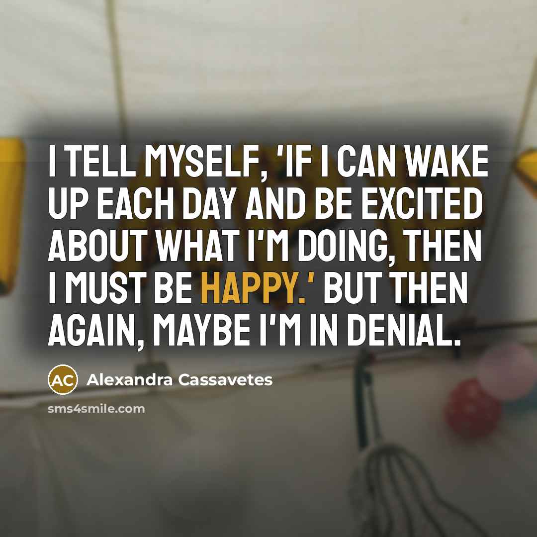 “I tell myself, 'If I can wake up each day and be excited about what I'm doing, then I must be happy.' But then again, maybe I'm in denial.” quote by Alexandra Cassavetes